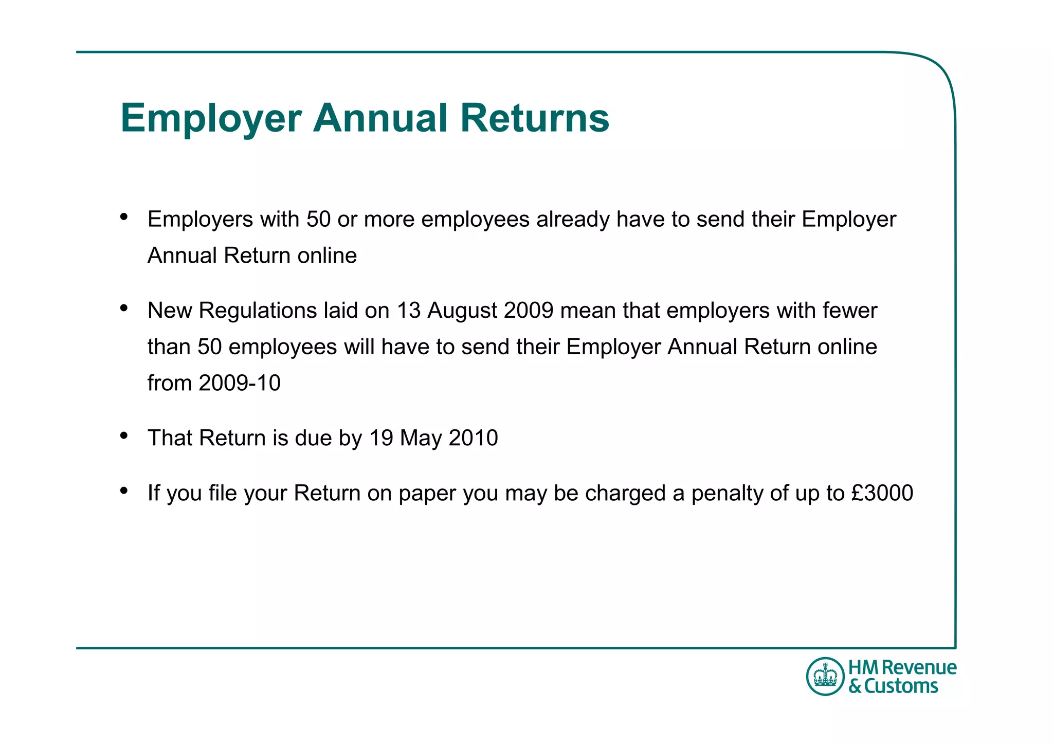 Employer Annual Returns

•   Employers with 50 or more employees already have to send their Employer
    Annual Return online

•   New Regulations laid on 13 August 2009 mean that employers with fewer
    than 50 employees will have to send their Employer Annual Return online
    from 2009-10

•   That Return is due by 19 May 2010

•   If you file your Return on paper you may be charged a penalty of up to £3000
 