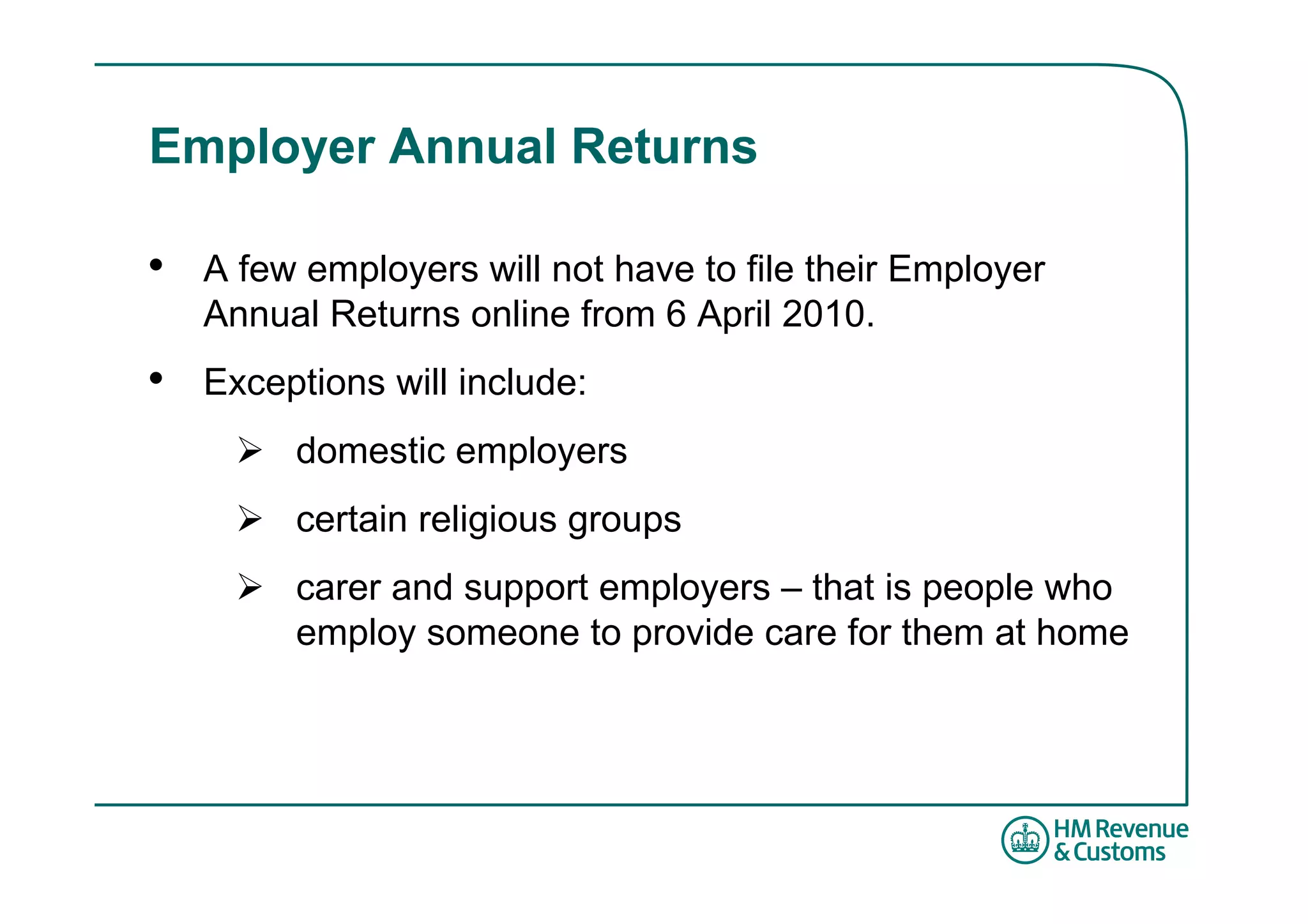 Employer Annual Returns

•   A few employers will not have to file their Employer
    Annual Returns online from 6 April 2010.
•   Exceptions will include:
         domestic employers
         certain religious groups
         carer and support employers – that is people who
         employ someone to provide care for them at home
 