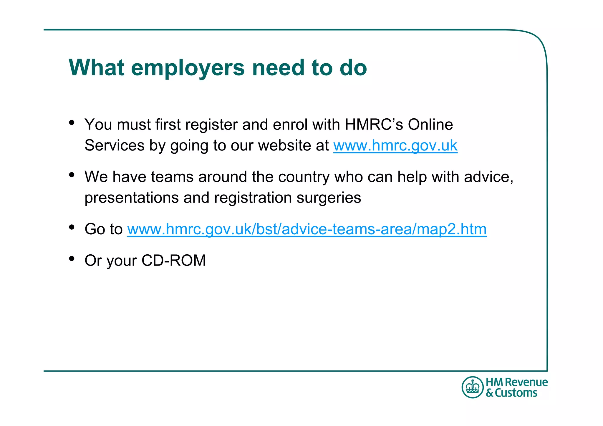 What employers need to do

•   You must first register and enrol with HMRC’s Online
    Services by going to our website at www.hmrc.gov.uk

•   We have teams around the country who can help with advice,
    presentations and registration surgeries

•   Go to www.hmrc.gov.uk/bst/advice-teams-area/map2.htm

•   Or your CD-ROM
 