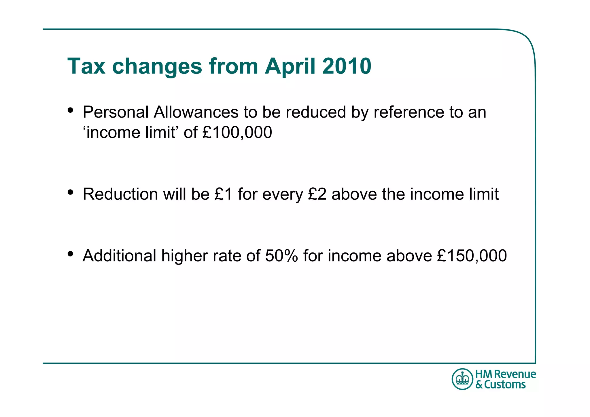 Tax changes from April 2010
•   Personal Allowances to be reduced by reference to an
    ‘income limit’ of £100,000


•   Reduction will be £1 for every £2 above the income limit


•   Additional higher rate of 50% for income above £150,000
 