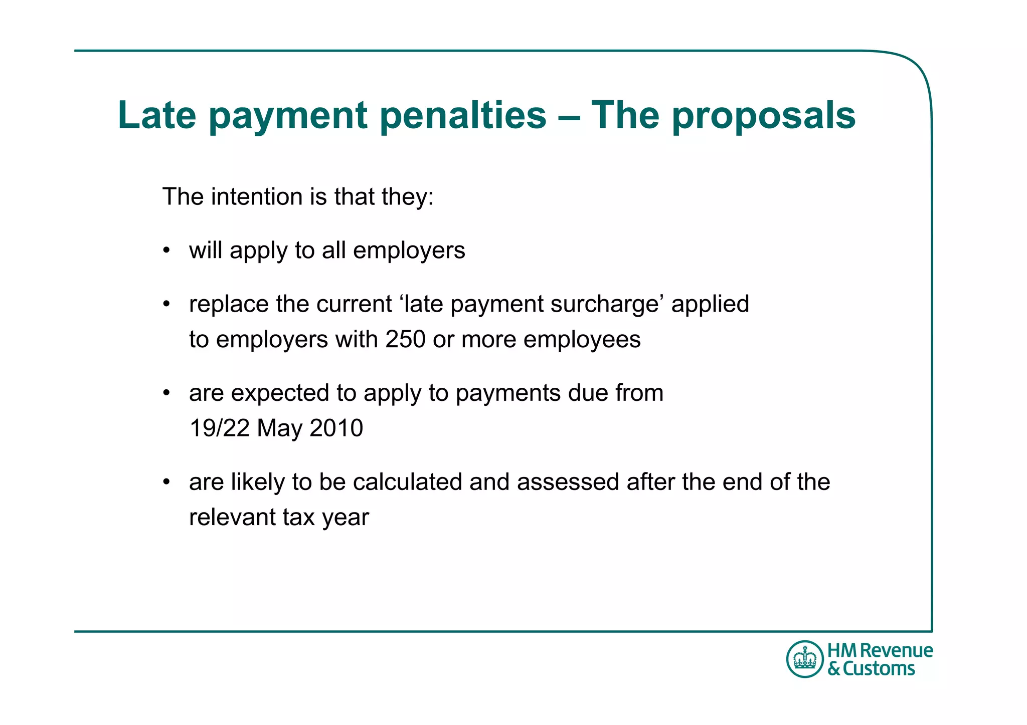 Late payment penalties – The proposals
  The intention is that they:

  • will apply to all employers

  • replace the current ‘late payment surcharge’ applied
    to employers with 250 or more employees

  • are expected to apply to payments due from
    19/22 May 2010

  • are likely to be calculated and assessed after the end of the
    relevant tax year
 