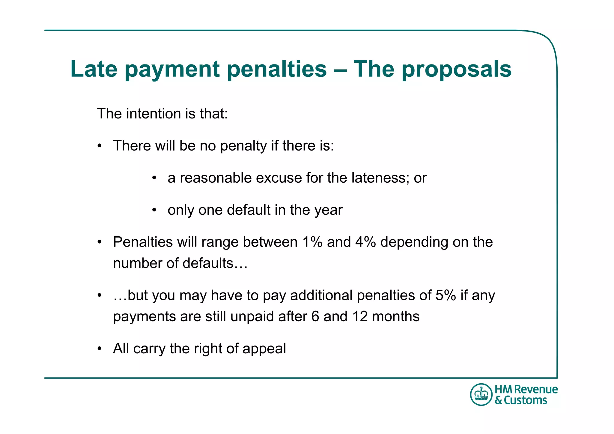 Late payment penalties – The proposals
  The intention is that:

  • There will be no penalty if there is:

           • a reasonable excuse for the lateness; or

           • only one default in the year

  • Penalties will range between 1% and 4% depending on the
    number of defaults…

  • …but you may have to pay additional penalties of 5% if any
    payments are still unpaid after 6 and 12 months

  • All carry the right of appeal
 