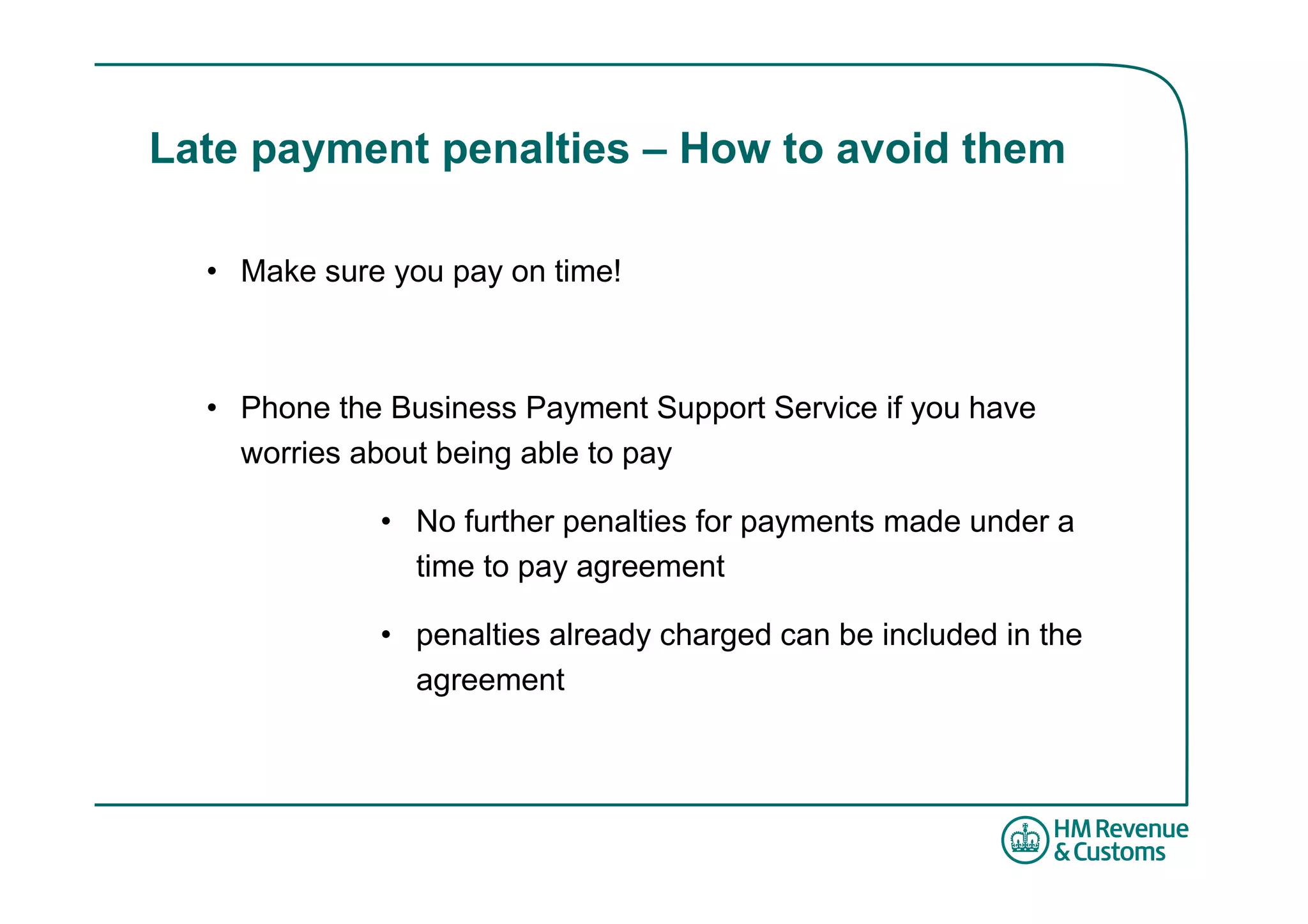 Late payment penalties – How to avoid them

  • Make sure you pay on time!



  • Phone the Business Payment Support Service if you have
    worries about being able to pay

             • No further penalties for payments made under a
               time to pay agreement

             • penalties already charged can be included in the
               agreement
 