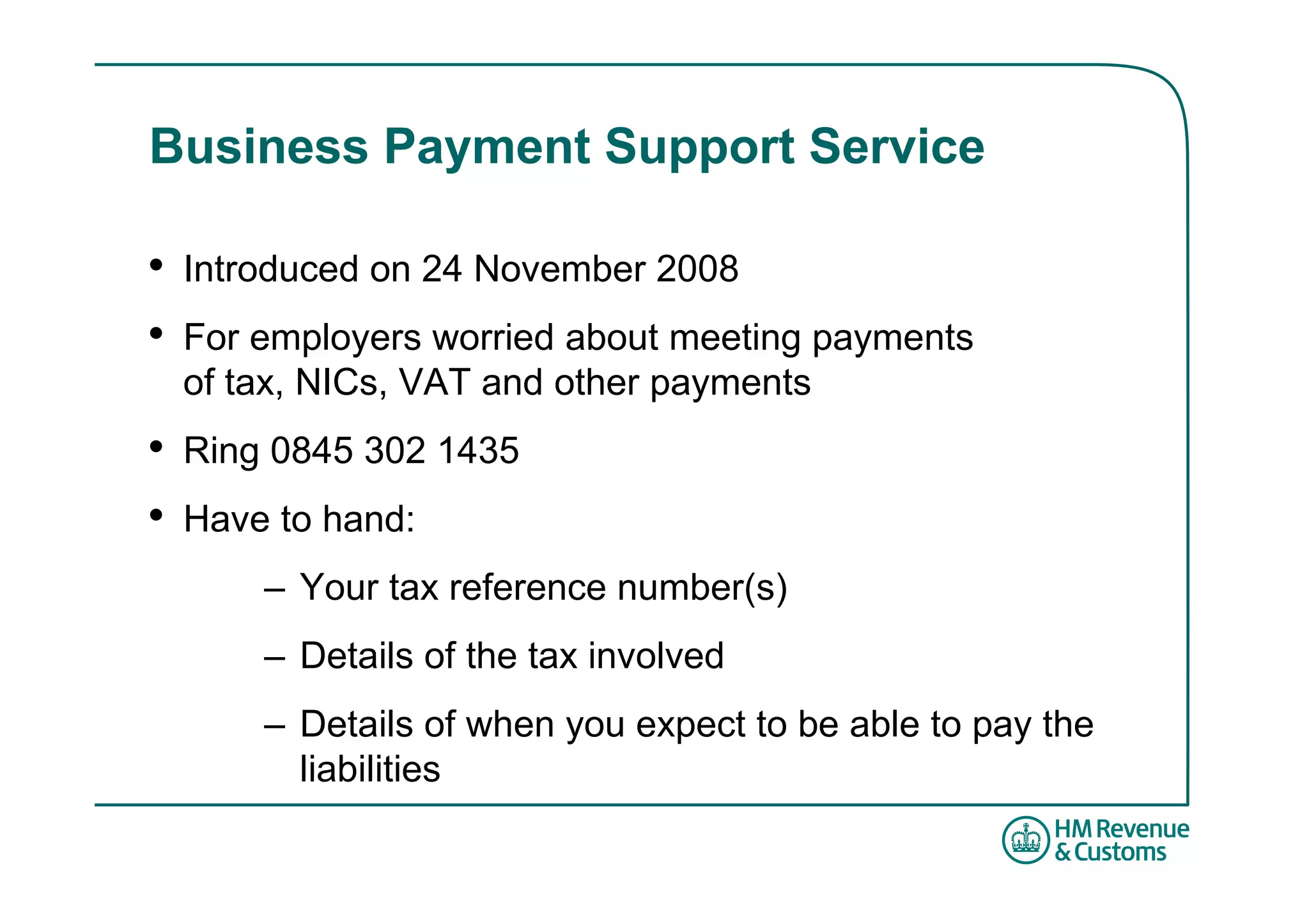 Business Payment Support Service

•   Introduced on 24 November 2008
•   For employers worried about meeting payments
    of tax, NICs, VAT and other payments
•   Ring 0845 302 1435
•   Have to hand:
        – Your tax reference number(s)
        – Details of the tax involved
        – Details of when you expect to be able to pay the
          liabilities
 