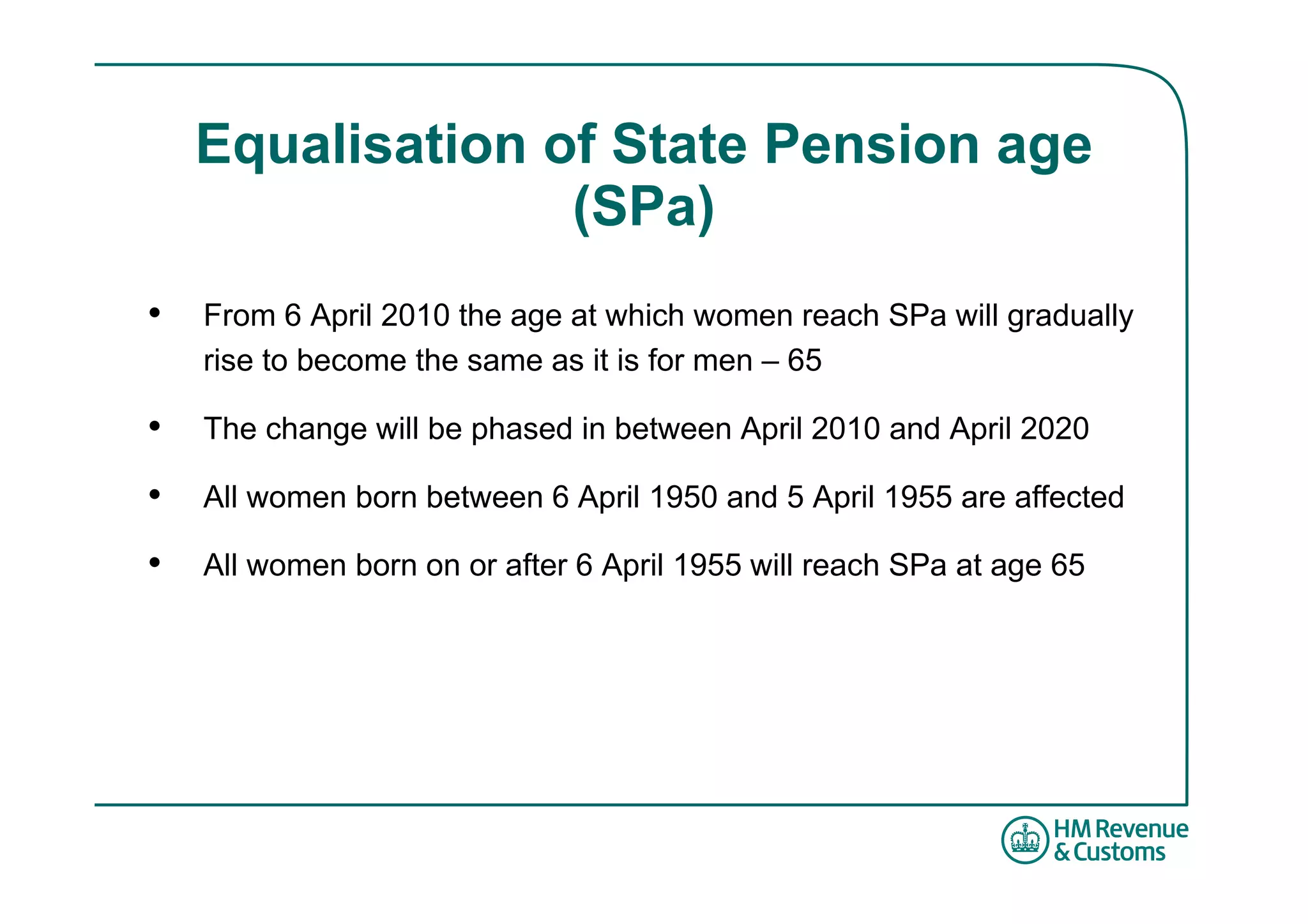 Equalisation of State Pension age
                  (SPa)
•   From 6 April 2010 the age at which women reach SPa will gradually
    rise to become the same as it is for men – 65

•   The change will be phased in between April 2010 and April 2020

•   All women born between 6 April 1950 and 5 April 1955 are affected

•   All women born on or after 6 April 1955 will reach SPa at age 65
 