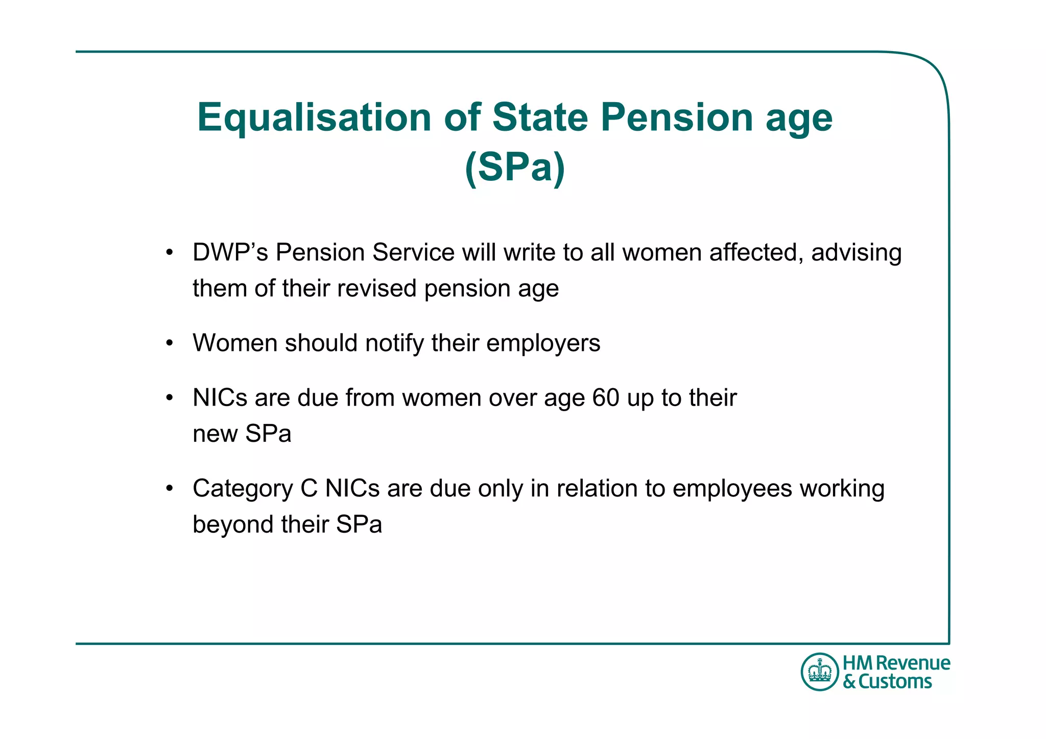 Equalisation of State Pension age
                (SPa)

• DWP’s Pension Service will write to all women affected, advising
  them of their revised pension age

• Women should notify their employers

• NICs are due from women over age 60 up to their
  new SPa

• Category C NICs are due only in relation to employees working
  beyond their SPa
 