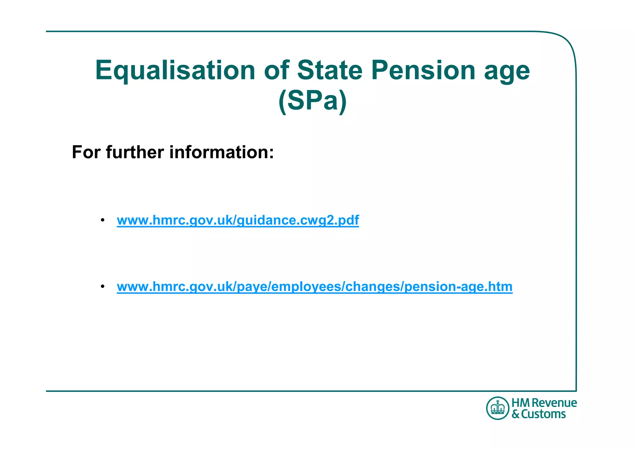 Equalisation of State Pension age
                (SPa)
For further information:


   • www.hmrc.gov.uk/guidance.cwg2.pdf



   • www.hmrc.gov.uk/paye/employees/changes/pension-age.htm
 