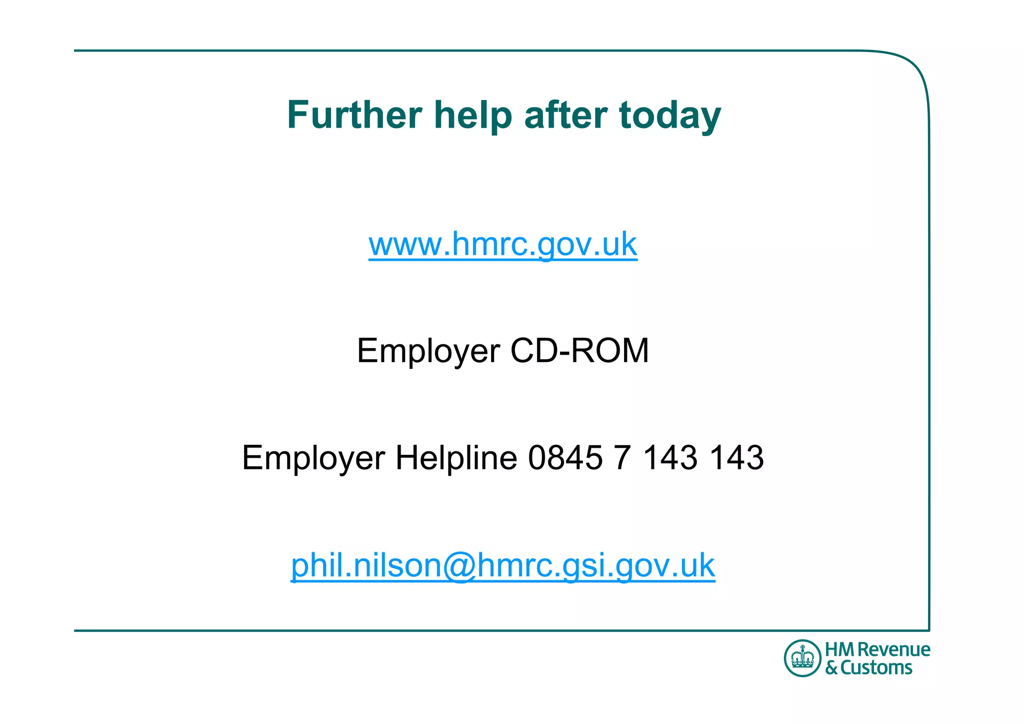 Further help after today


       www.hmrc.gov.uk


       Employer CD-ROM


Employer Helpline 0845 7 143 143


   phil.nilson@hmrc.gsi.gov.uk
 
