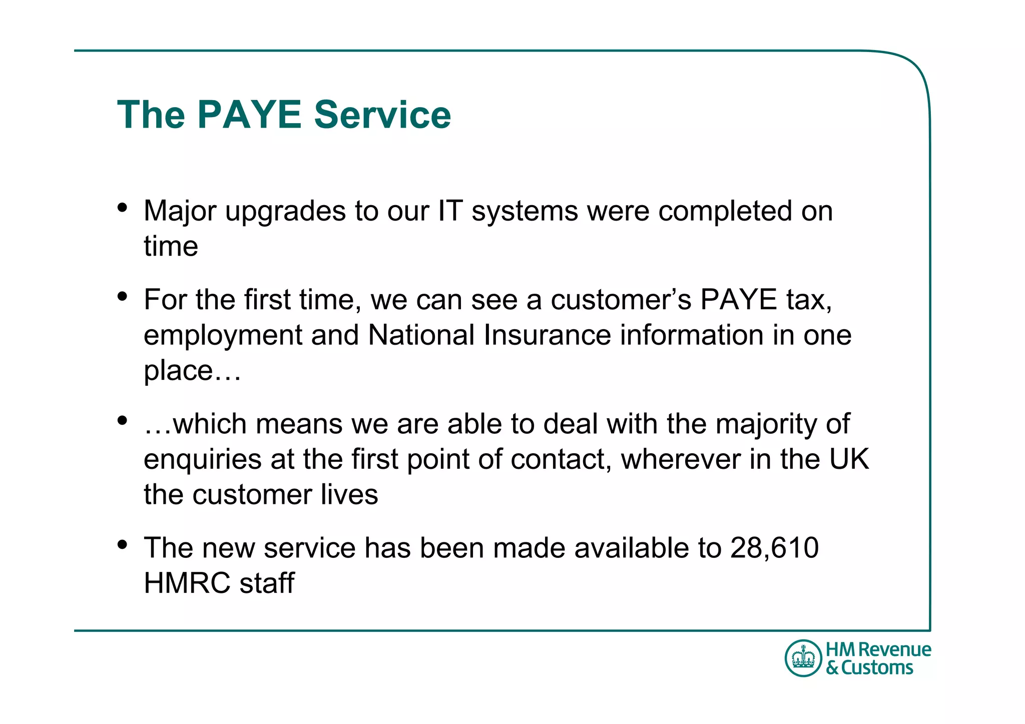 The PAYE Service

•   Major upgrades to our IT systems were completed on
    time
•   For the first time, we can see a customer’s PAYE tax,
    employment and National Insurance information in one
    place…
•   …which means we are able to deal with the majority of
    enquiries at the first point of contact, wherever in the UK
    the customer lives
•   The new service has been made available to 28,610
    HMRC staff
 