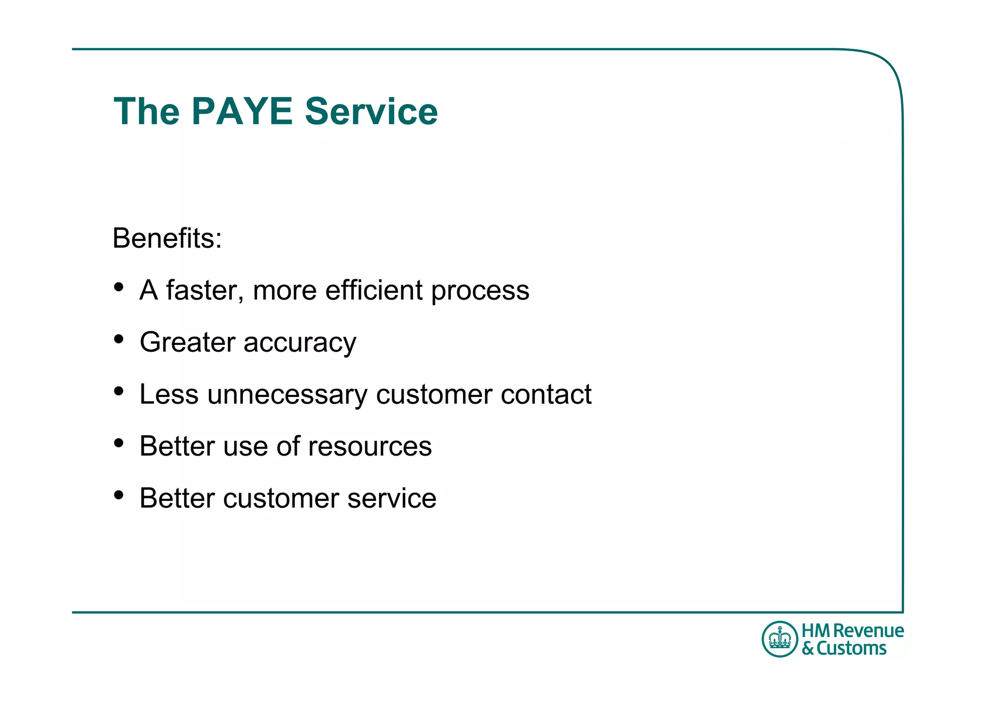 The PAYE Service


Benefits:
•   A faster, more efficient process
•   Greater accuracy
•   Less unnecessary customer contact
•   Better use of resources
•   Better customer service
 
