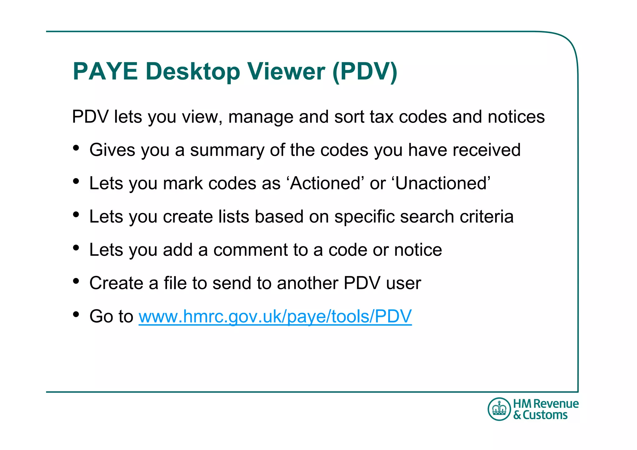PAYE Desktop Viewer (PDV)
PDV lets you view, manage and sort tax codes and notices
•   Gives you a summary of the codes you have received
•   Lets you mark codes as ‘Actioned’ or ‘Unactioned’
•   Lets you create lists based on specific search criteria
•   Lets you add a comment to a code or notice
•   Create a file to send to another PDV user
•   Go to www.hmrc.gov.uk/paye/tools/PDV
 