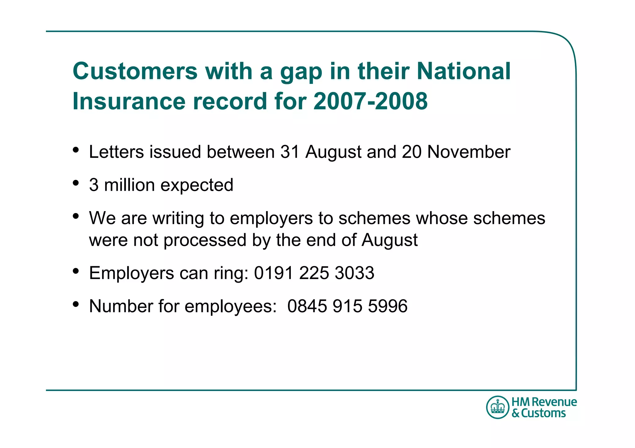 Customers with a gap in their National
Insurance record for 2007-2008

•   Letters issued between 31 August and 20 November
•   3 million expected
•   We are writing to employers to schemes whose schemes
    were not processed by the end of August
•   Employers can ring: 0191 225 3033
•   Number for employees: 0845 915 5996
 