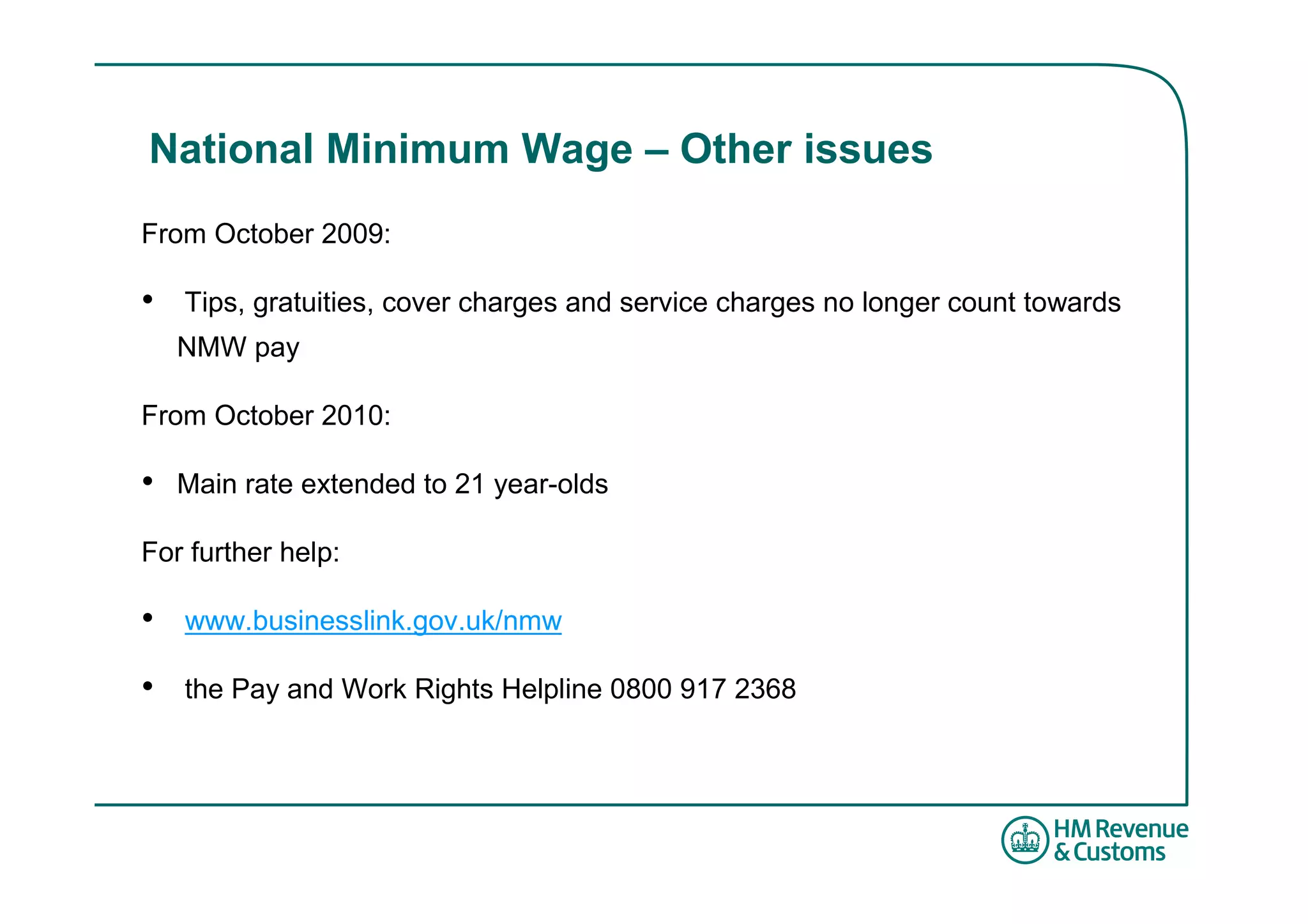 National Minimum Wage – Other issues
From October 2009:

•   Tips, gratuities, cover charges and service charges no longer count towards
    NMW pay

From October 2010:

•   Main rate extended to 21 year-olds

For further help:

•   www.businesslink.gov.uk/nmw

•   the Pay and Work Rights Helpline 0800 917 2368
 