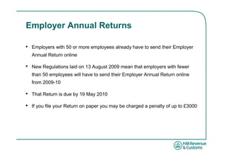 Employer Annual Returns

•   Employers with 50 or more employees already have to send their Employer
    Annual Return online

•   New Regulations laid on 13 August 2009 mean that employers with fewer
    than 50 employees will have to send their Employer Annual Return online
    from 2009-10

•   That Return is due by 19 May 2010

•   If you file your Return on paper you may be charged a penalty of up to £3000
 