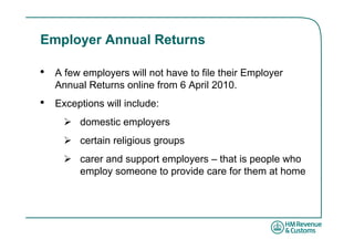 Employer Annual Returns

•   A few employers will not have to file their Employer
    Annual Returns online from 6 April 2010.
•   Exceptions will include:
         domestic employers
         certain religious groups
         carer and support employers – that is people who
         employ someone to provide care for them at home
 