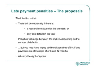 Late payment penalties – The proposals
  The intention is that:

  • There will be no penalty if there is:

           • a reasonable excuse for the lateness; or

           • only one default in the year

  • Penalties will range between 1% and 4% depending on the
    number of defaults…

  • …but you may have to pay additional penalties of 5% if any
    payments are still unpaid after 6 and 12 months

  • All carry the right of appeal
 