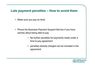 Late payment penalties – How to avoid them

  • Make sure you pay on time!



  • Phone the Business Payment Support Service if you have
    worries about being able to pay

             • No further penalties for payments made under a
               time to pay agreement

             • penalties already charged can be included in the
               agreement
 