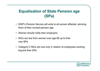 Equalisation of State Pension age
                (SPa)

• DWP’s Pension Service will write to all women affected, advising
  them of their revised pension age

• Women should notify their employers

• NICs are due from women over age 60 up to their
  new SPa

• Category C NICs are due only in relation to employees working
  beyond their SPa
 