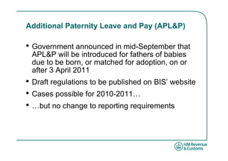 Additional Paternity Leave and Pay (APL&P)

• Government announced in mid-September that
 APL&P will be introduced for fathers of babies
 due to be born, or matched for adoption, on or
 after 3 April 2011
• Draft regulations to be published on BIS’ website
• Cases possible for 2010-2011…
• …but no change to reporting requirements
 