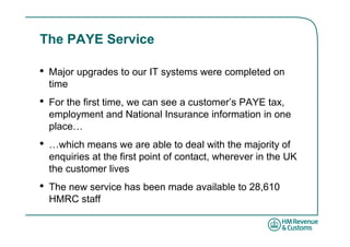 The PAYE Service

•   Major upgrades to our IT systems were completed on
    time
•   For the first time, we can see a customer’s PAYE tax,
    employment and National Insurance information in one
    place…
•   …which means we are able to deal with the majority of
    enquiries at the first point of contact, wherever in the UK
    the customer lives
•   The new service has been made available to 28,610
    HMRC staff
 