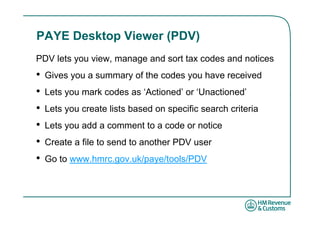 PAYE Desktop Viewer (PDV)
PDV lets you view, manage and sort tax codes and notices
•   Gives you a summary of the codes you have received
•   Lets you mark codes as ‘Actioned’ or ‘Unactioned’
•   Lets you create lists based on specific search criteria
•   Lets you add a comment to a code or notice
•   Create a file to send to another PDV user
•   Go to www.hmrc.gov.uk/paye/tools/PDV
 