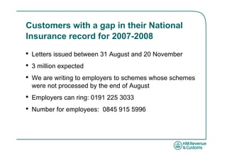 Customers with a gap in their National
Insurance record for 2007-2008

•   Letters issued between 31 August and 20 November
•   3 million expected
•   We are writing to employers to schemes whose schemes
    were not processed by the end of August
•   Employers can ring: 0191 225 3033
•   Number for employees: 0845 915 5996
 