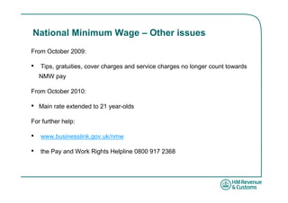 National Minimum Wage – Other issues
From October 2009:

•   Tips, gratuities, cover charges and service charges no longer count towards
    NMW pay

From October 2010:

•   Main rate extended to 21 year-olds

For further help:

•   www.businesslink.gov.uk/nmw

•   the Pay and Work Rights Helpline 0800 917 2368
 
