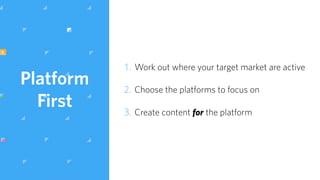 Platform
First
1. Work out where your target market are active
2. Choose the platforms to focus on
3. Create content for the platform
 
