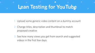 Lean Testing for YouTube
1. Upload some generic video content on a dummy account
2. Change titles, description and thumbnail to match
proposed creative
3. See how many views you get from search and suggested
videos in the ﬁrst few days
 