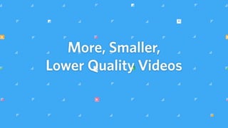 More, Smaller,
Lower Quality Videos
 