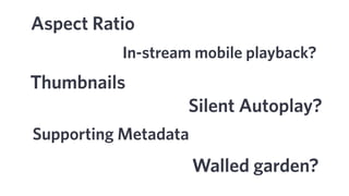 Aspect Ratio
Silent Autoplay?
Supporting Metadata
Thumbnails
Walled garden?
In-stream mobile playback?
 