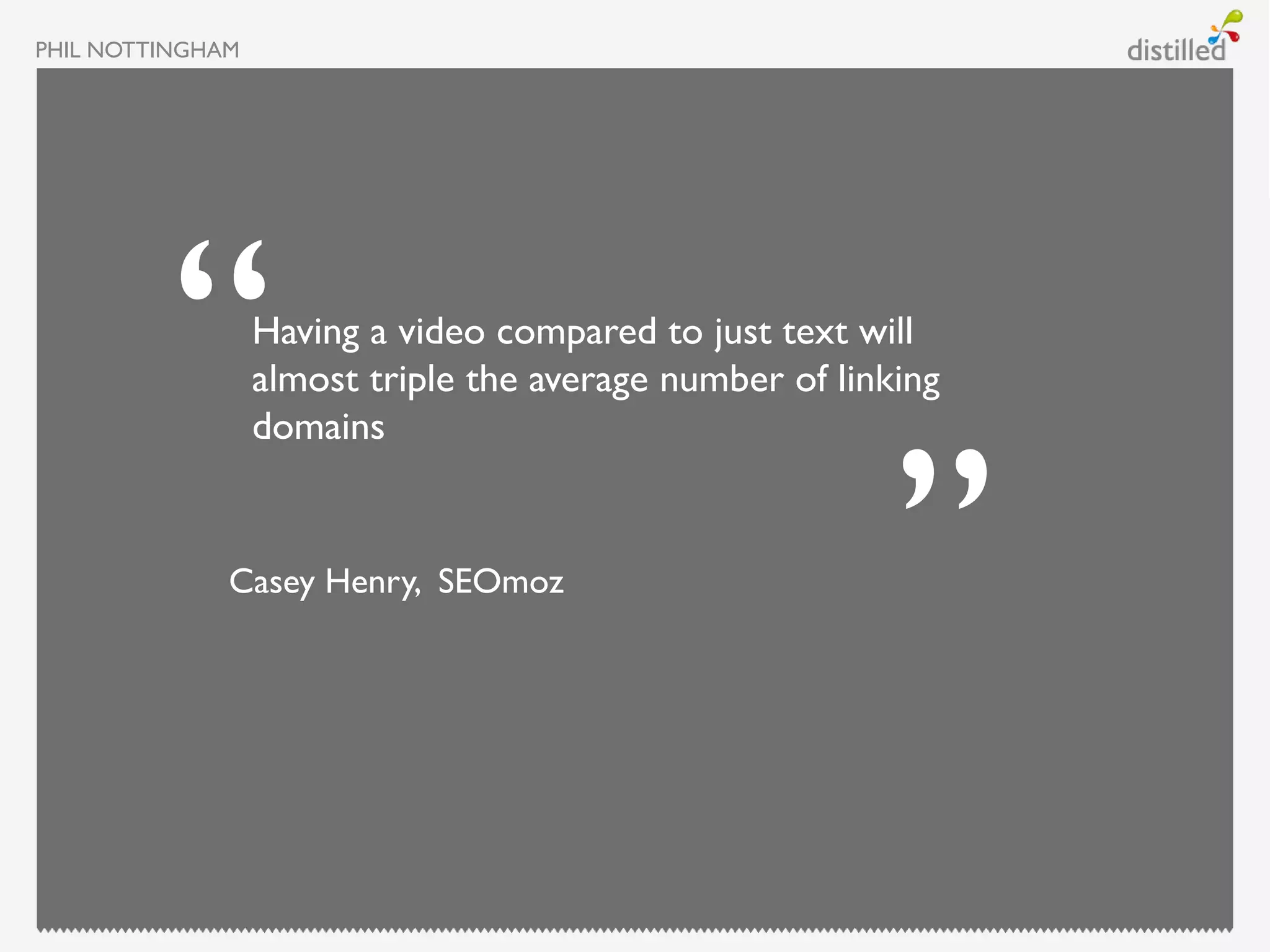 PHIL NOTTINGHAM




                  Having a video compared to just text will
                  almost triple the average number of linking
                  domains


              Casey Henry, SEOmoz
 