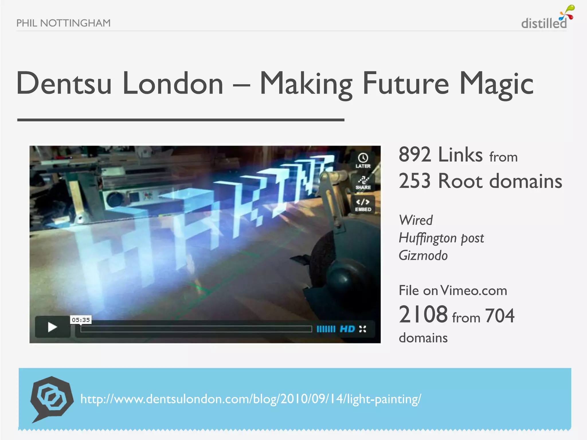 PHIL NOTTINGHAM




Dentsu London – Making Future Magic

                                                                 892 Links from
                                                                 253 Root domains
                                                                 Wired
                                                                 Huffington post
                                                                 Gizmodo

                                                                 File on Vimeo.com
                                                                 2108 from 704
                                                                 domains



          http://www.dentsulondon.com/blog/2010/09/14/light-painting/
 