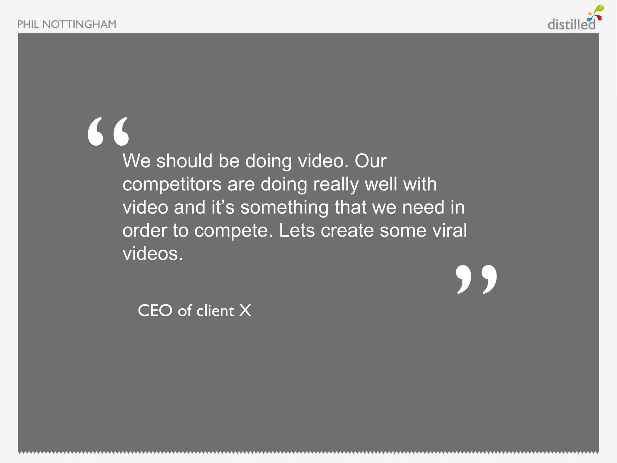 PHIL NOTTINGHAM




                  We should be doing video. Our
                  competitors are doing really well with
                  video and it’s something that we need in
                  order to compete. Lets create some viral
                  videos.

                   CEO of client X
 