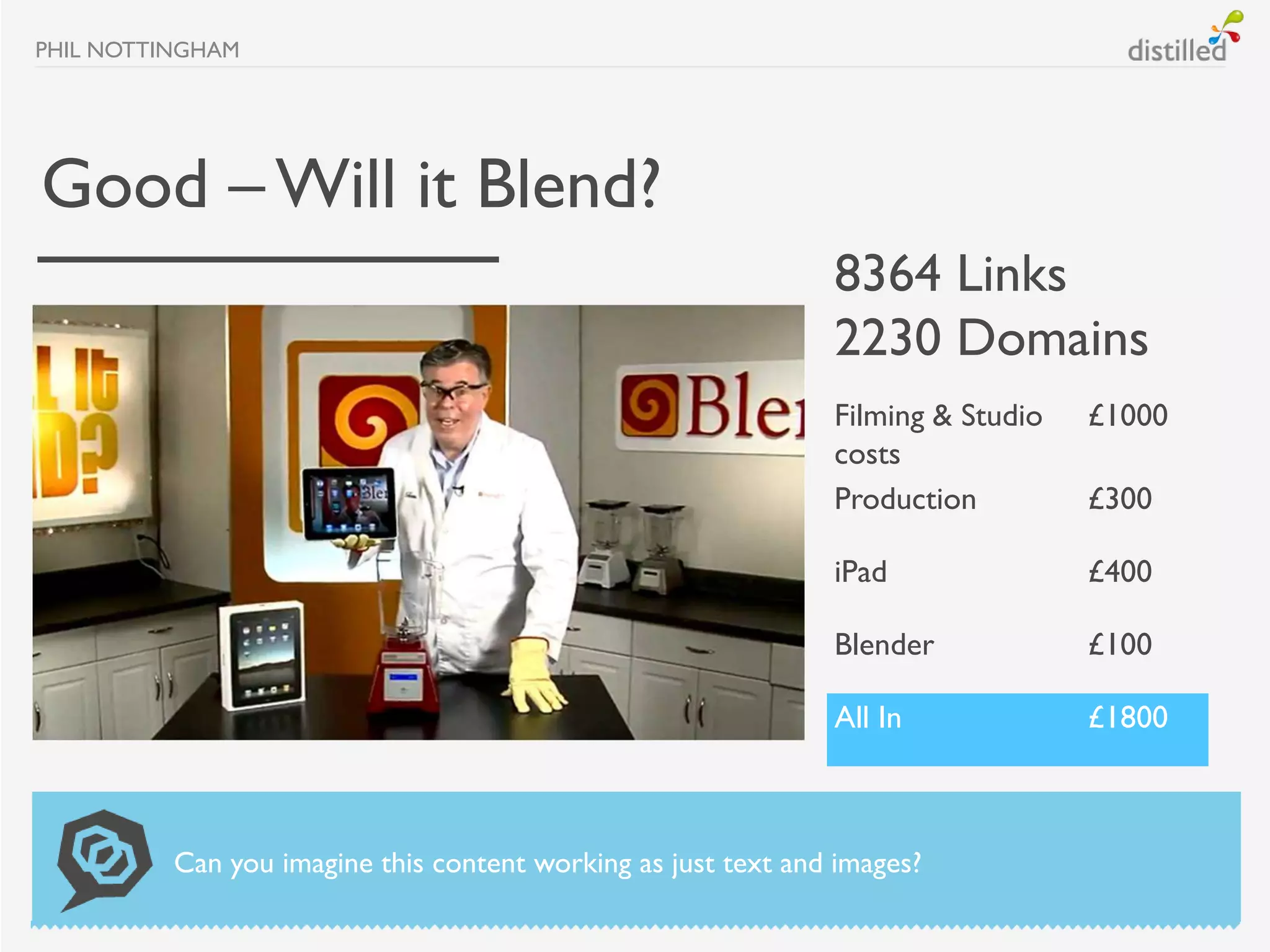 PHIL NOTTINGHAM




Good – Will it Blend?
                                                               8364 Links
                                                               2230 Domains
                                                               Filming & Studio   £1000
                                                               costs
                                                               Production         £300

                                                               iPad               £400

                                                               Blender            £100

                                                               All In             £1800



          Can you imagine this content working as just text and images?
 
