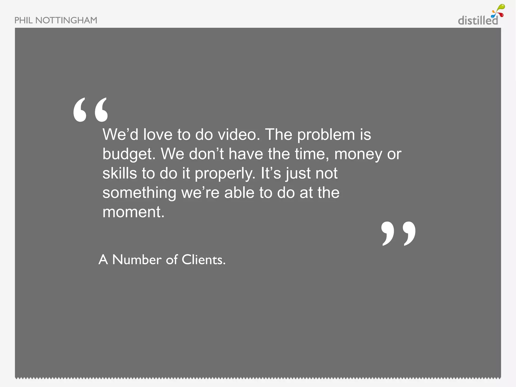 PHIL NOTTINGHAM




                  We’d love to do video. The problem is
                  budget. We don’t have the time, money or
                  skills to do it properly. It’s just not
                  something we’re able to do at the
                  moment.

                  A Number of Clients.
 