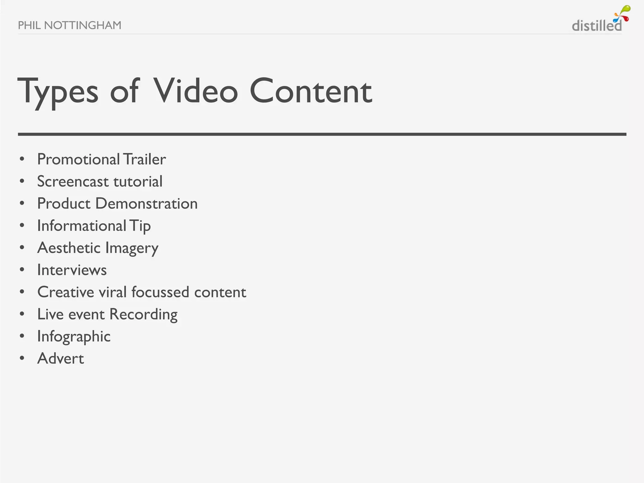 PHIL NOTTINGHAM




Types of Video Content
•   Promotional Trailer
•   Screencast tutorial
•   Product Demonstration
•   Informational Tip
•   Aesthetic Imagery
•   Interviews
•   Creative viral focussed content
•   Live event Recording
•   Infographic
•   Advert
 