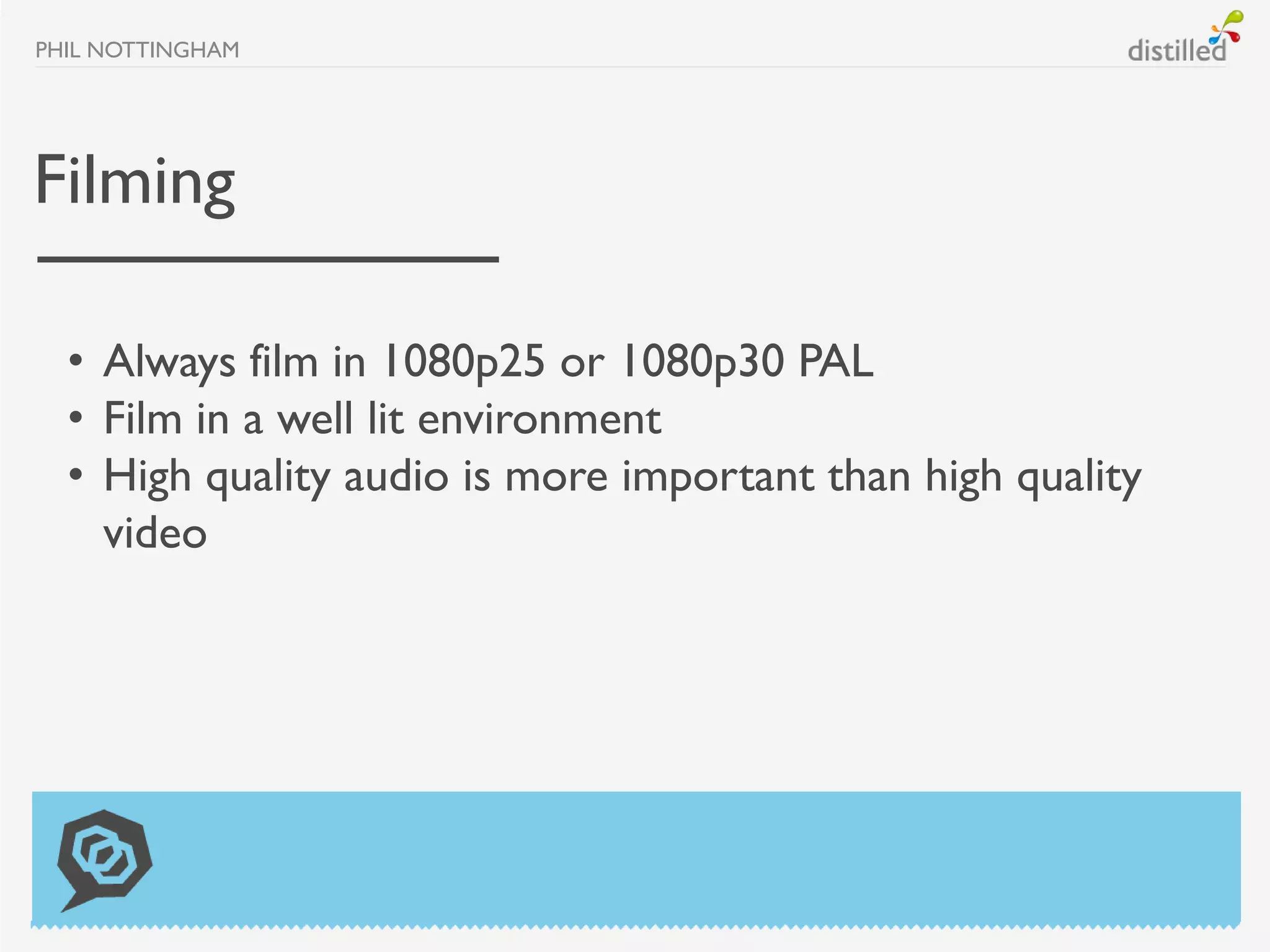 PHIL NOTTINGHAM




Filming

  • Always film in 1080p25 or 1080p30 PAL
  • Film in a well lit environment
  • High quality audio is more important than high quality
    video
 