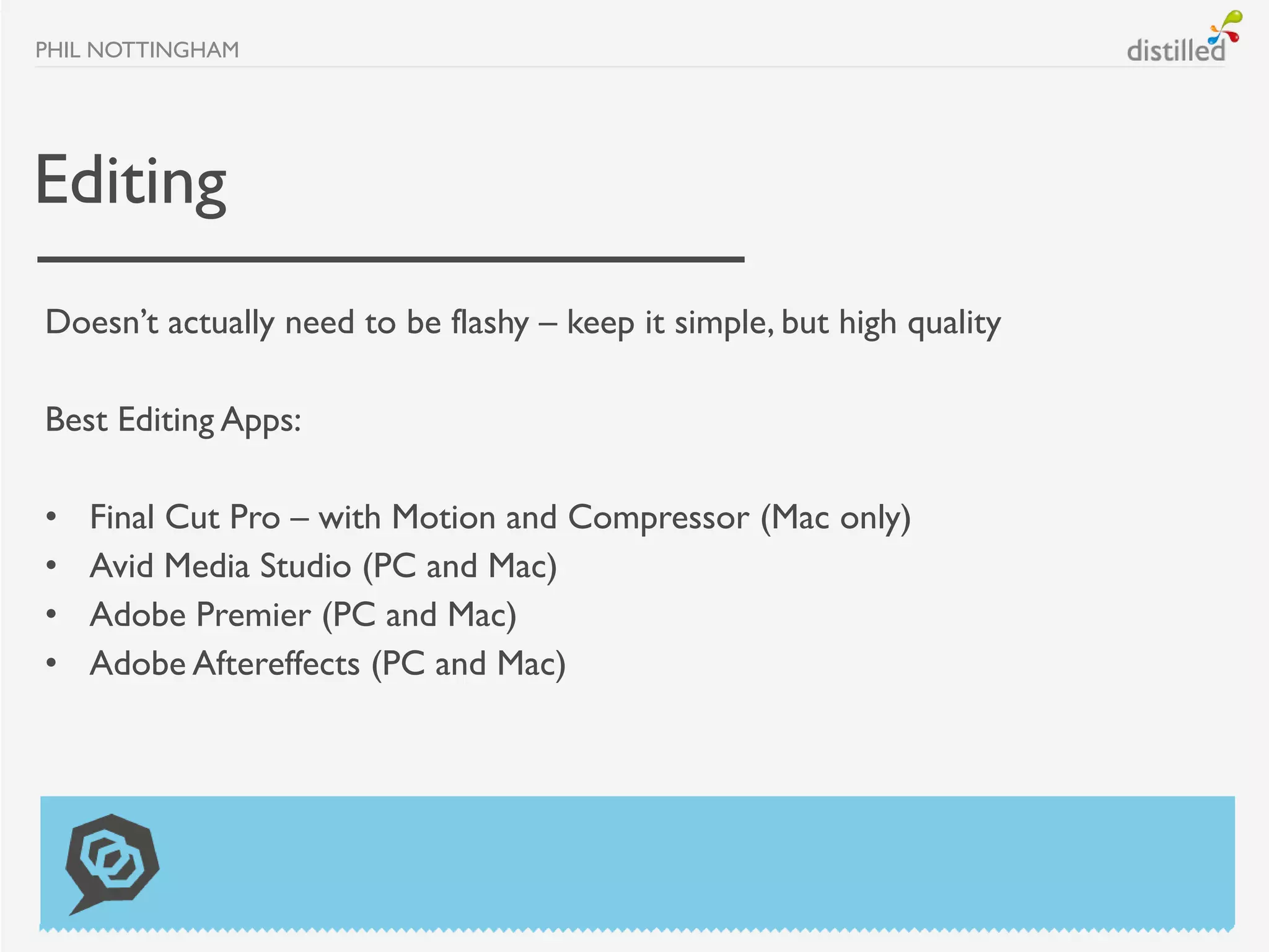 PHIL NOTTINGHAM




Editing
Doesn’t actually need to be flashy – keep it simple, but high quality

Best Editing Apps:

•   Final Cut Pro – with Motion and Compressor (Mac only)
•   Avid Media Studio (PC and Mac)
•   Adobe Premier (PC and Mac)
•   Adobe Aftereffects (PC and Mac)
 