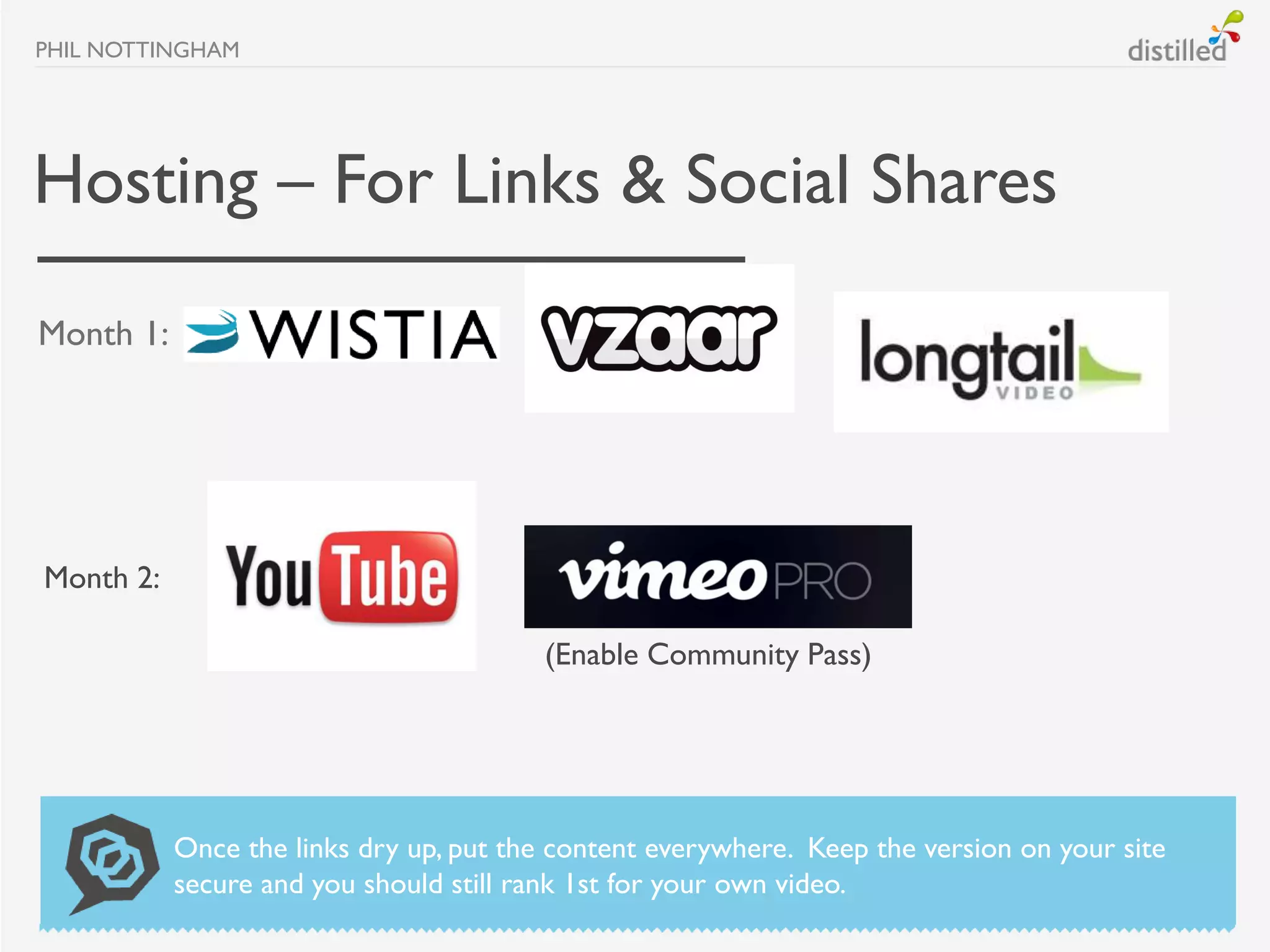PHIL NOTTINGHAM




Hosting – For Links & Social Shares
Month 1:




Month 2:

                                        (Enable Community Pass)




           Once the links dry up, put the content everywhere. Keep the version on your site
           secure and you should still rank 1st for your own video.
 