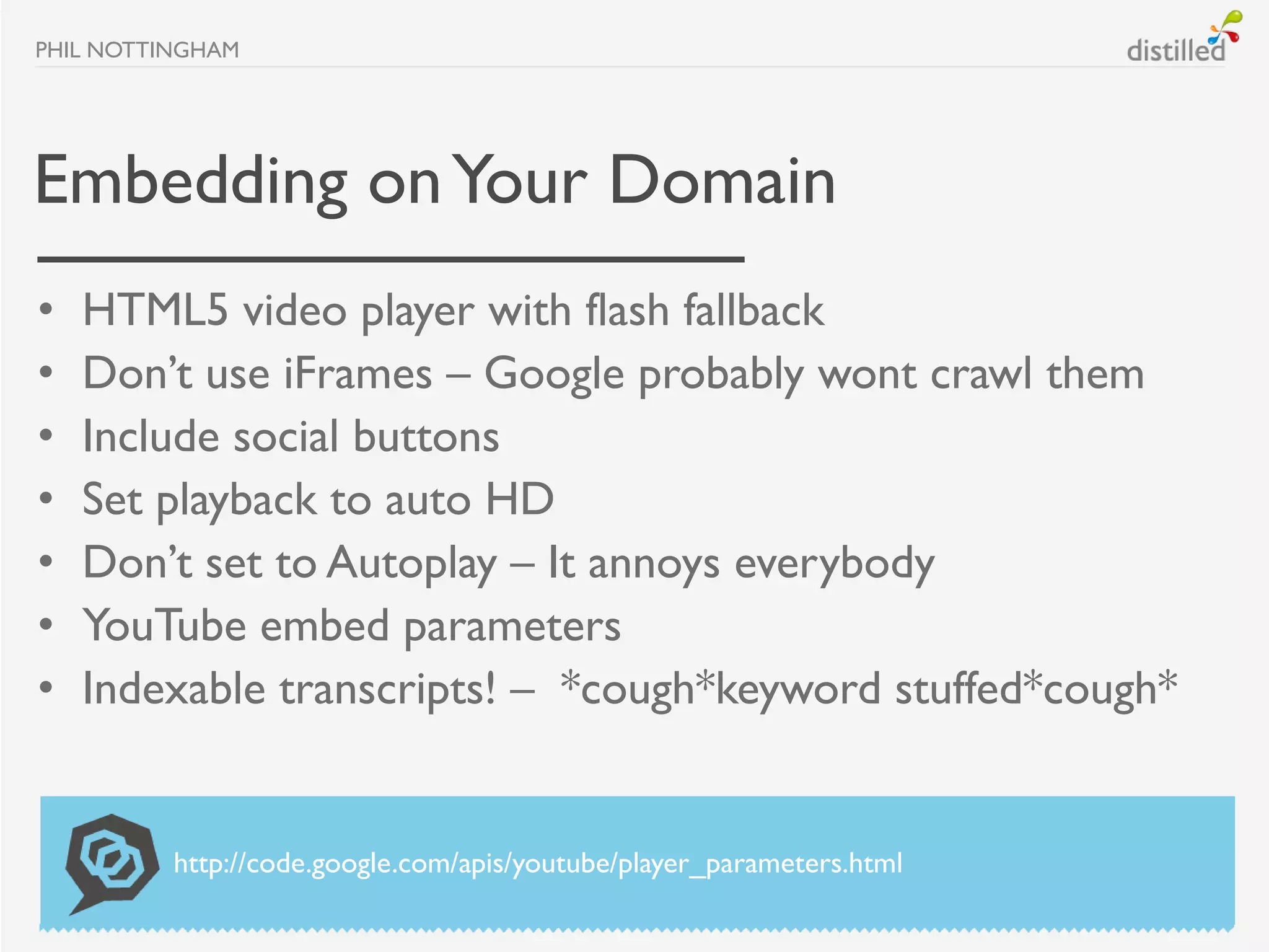 PHIL NOTTINGHAM




Embedding on Your Domain
•   HTML5 video player with flash fallback
•   Don’t use iFrames – Google probably wont crawl them
•   Include social buttons
•   Set playback to auto HD
•   Don’t set to Autoplay – It annoys everybody
•   YouTube embed parameters
•   Indexable transcripts! – *cough*keyword stuffed*cough*


          http://code.google.com/apis/youtube/player_parameters.html
 