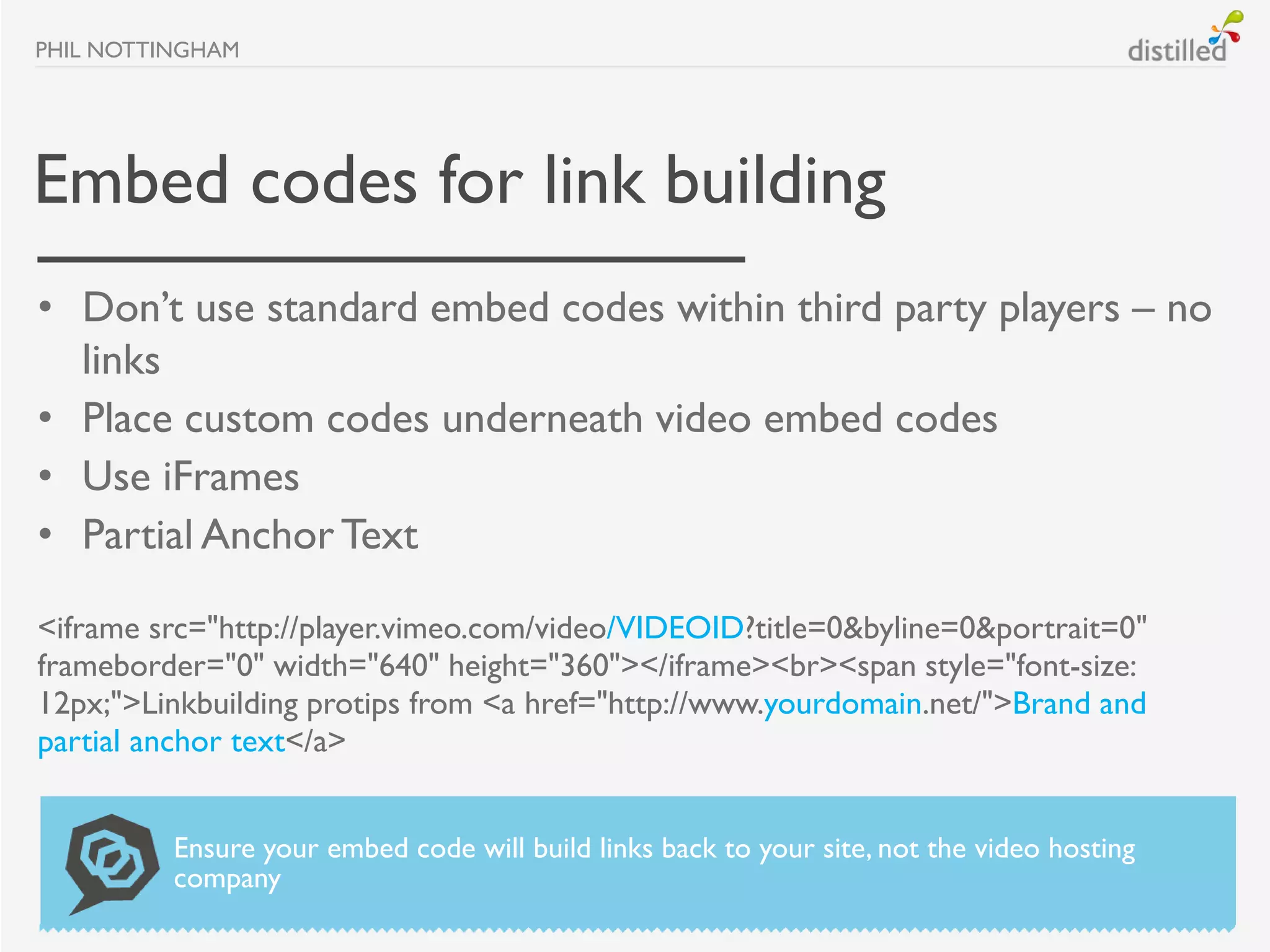 PHIL NOTTINGHAM




Embed codes for link building
• Don’t use standard embed codes within third party players – no
  links
• Place custom codes underneath video embed codes
• Use iFrames
• Partial Anchor Text

<iframe src="http://player.vimeo.com/video/VIDEOID?title=0&byline=0&portrait=0"
frameborder="0" width="640" height="360"></iframe><br><span style="font-size:
12px;">Linkbuilding protips from <a href="http://www.yourdomain.net/">Brand and
partial anchor text</a>


          Ensure your embed code will build links back to your site, not the video hosting
          company
 