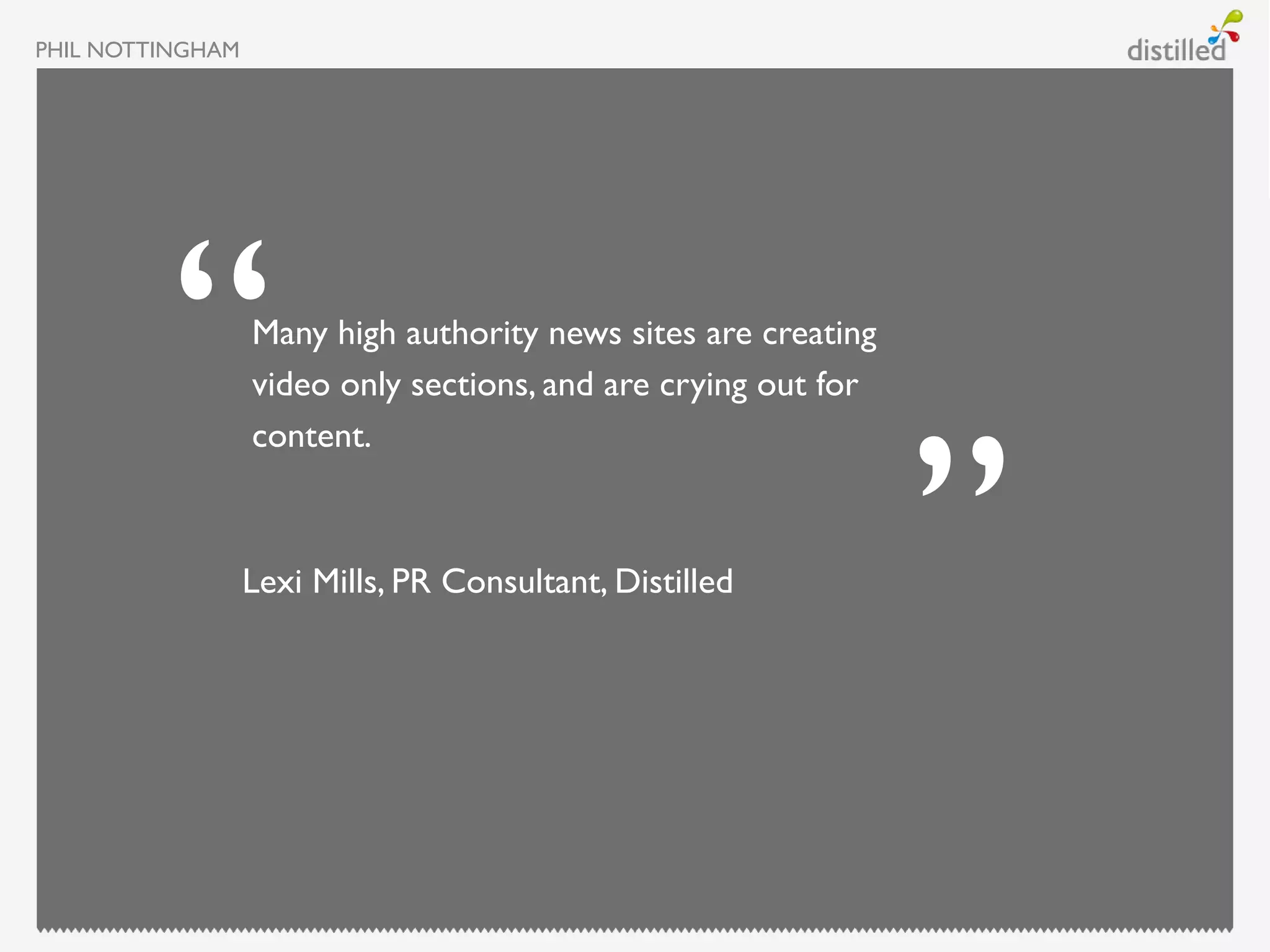 PHIL NOTTINGHAM




                  Many high authority news sites are creating
                  video only sections, and are crying out for
                  content.



                  Lexi Mills, PR Consultant, Distilled
 