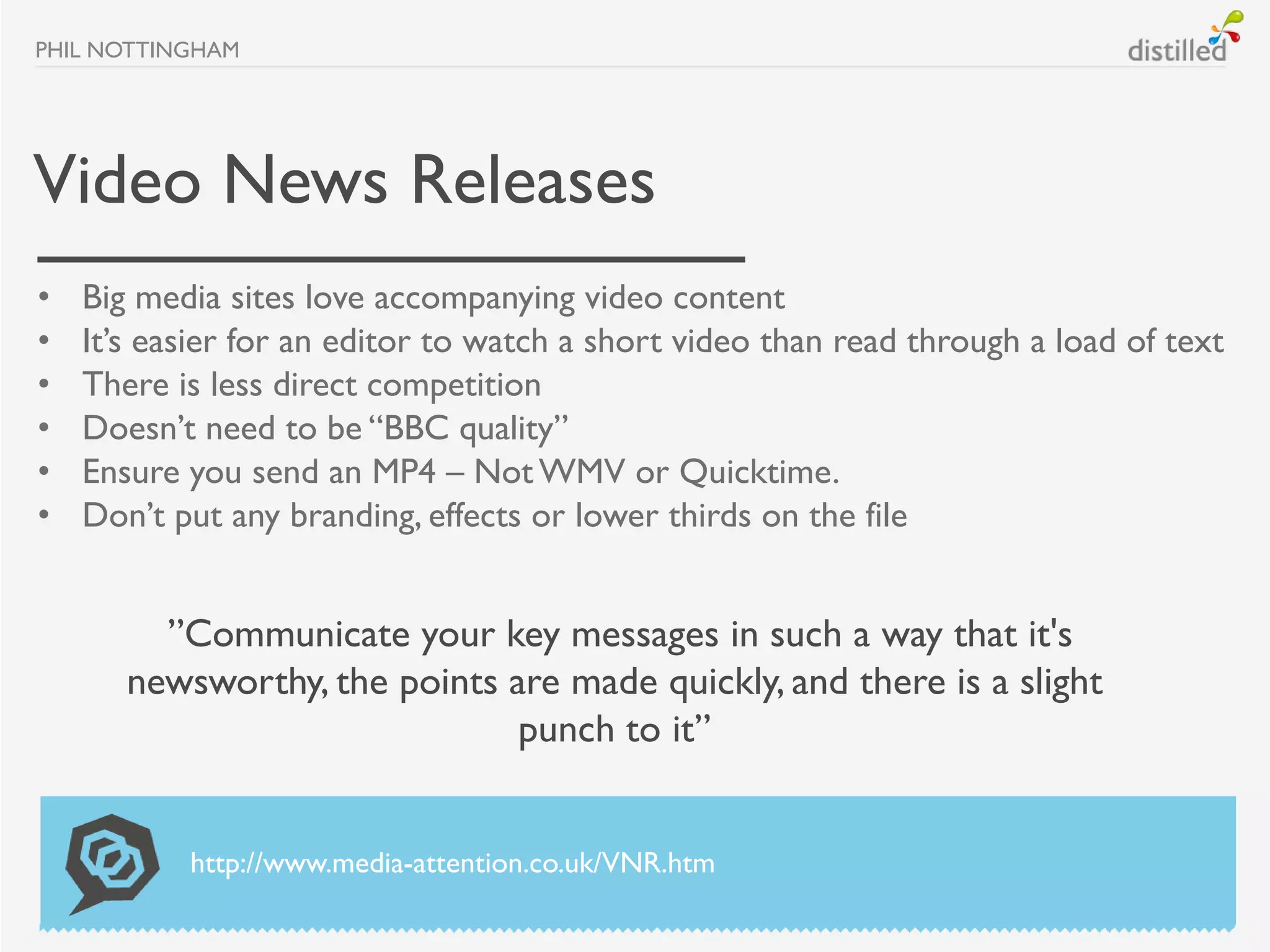PHIL NOTTINGHAM




Video News Releases
•   Big media sites love accompanying video content
•   It’s easier for an editor to watch a short video than read through a load of text
•   There is less direct competition
•   Doesn’t need to be “BBC quality”
•   Ensure you send an MP4 – Not WMV or Quicktime.
•   Don’t put any branding, effects or lower thirds on the file


         ”Communicate your key messages in such a way that it's
       newsworthy, the points are made quickly, and there is a slight
                               punch to it”


           http://www.media-attention.co.uk/VNR.htm
 