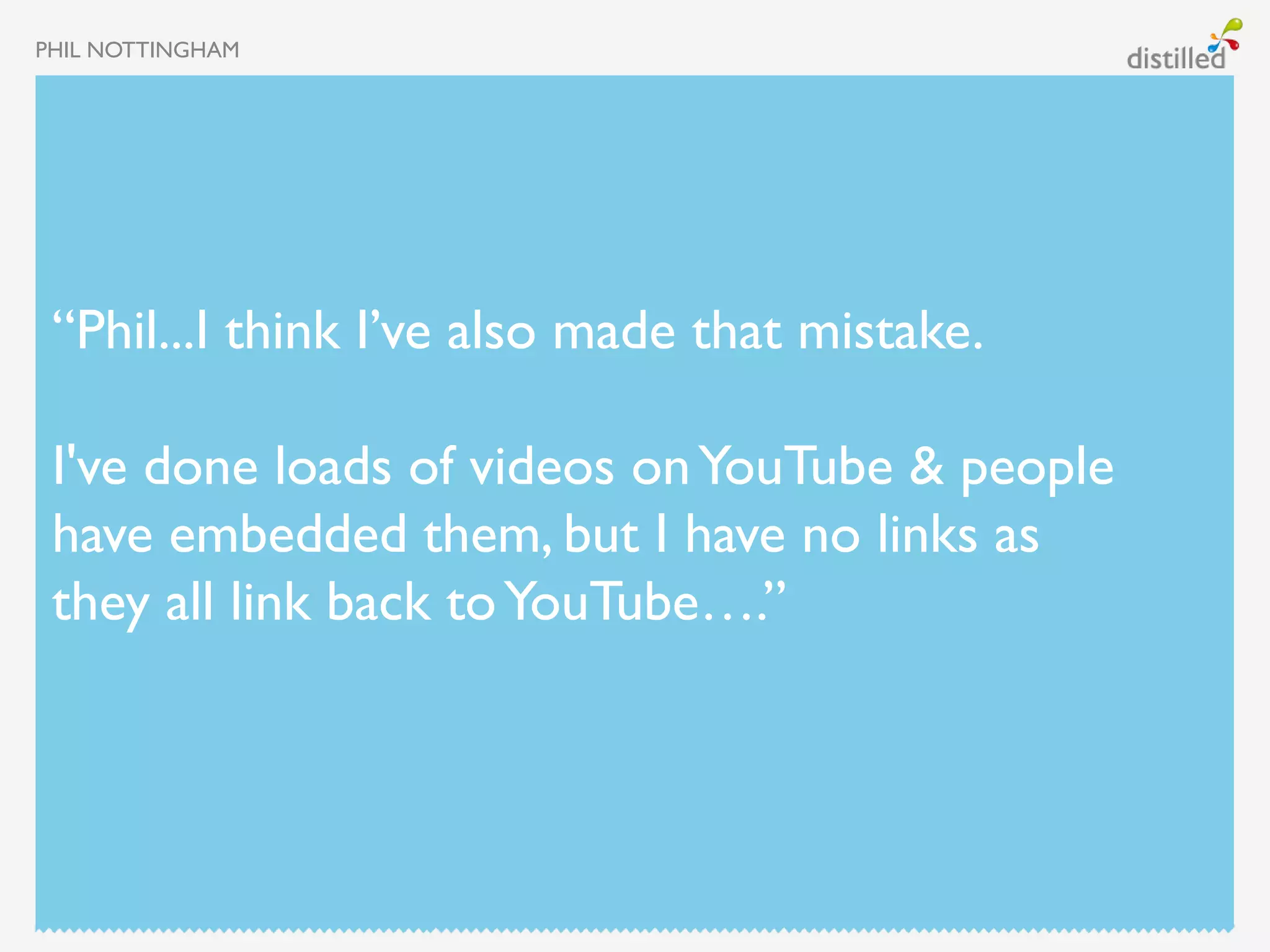 PHIL NOTTINGHAM




 “Phil...I think I’ve also made that mistake.

 I've done loads of videos on YouTube & people
 have embedded them, but I have no links as
 they all link back to YouTube….”
 