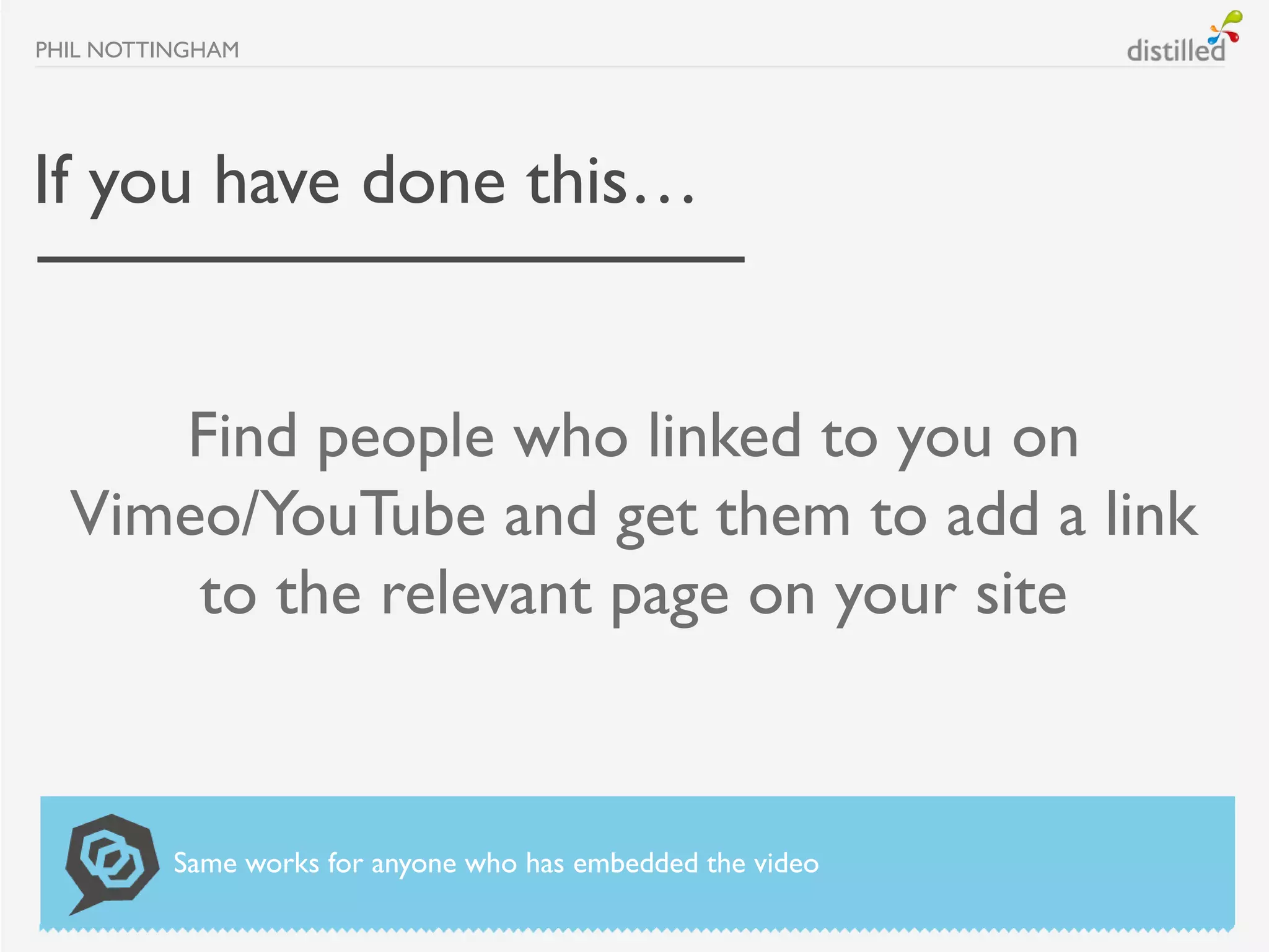 PHIL NOTTINGHAM




If you have done this…


     Find people who linked to you on
  Vimeo/YouTube and get them to add a link
      to the relevant page on your site


          Same works for anyone who has embedded the video
 