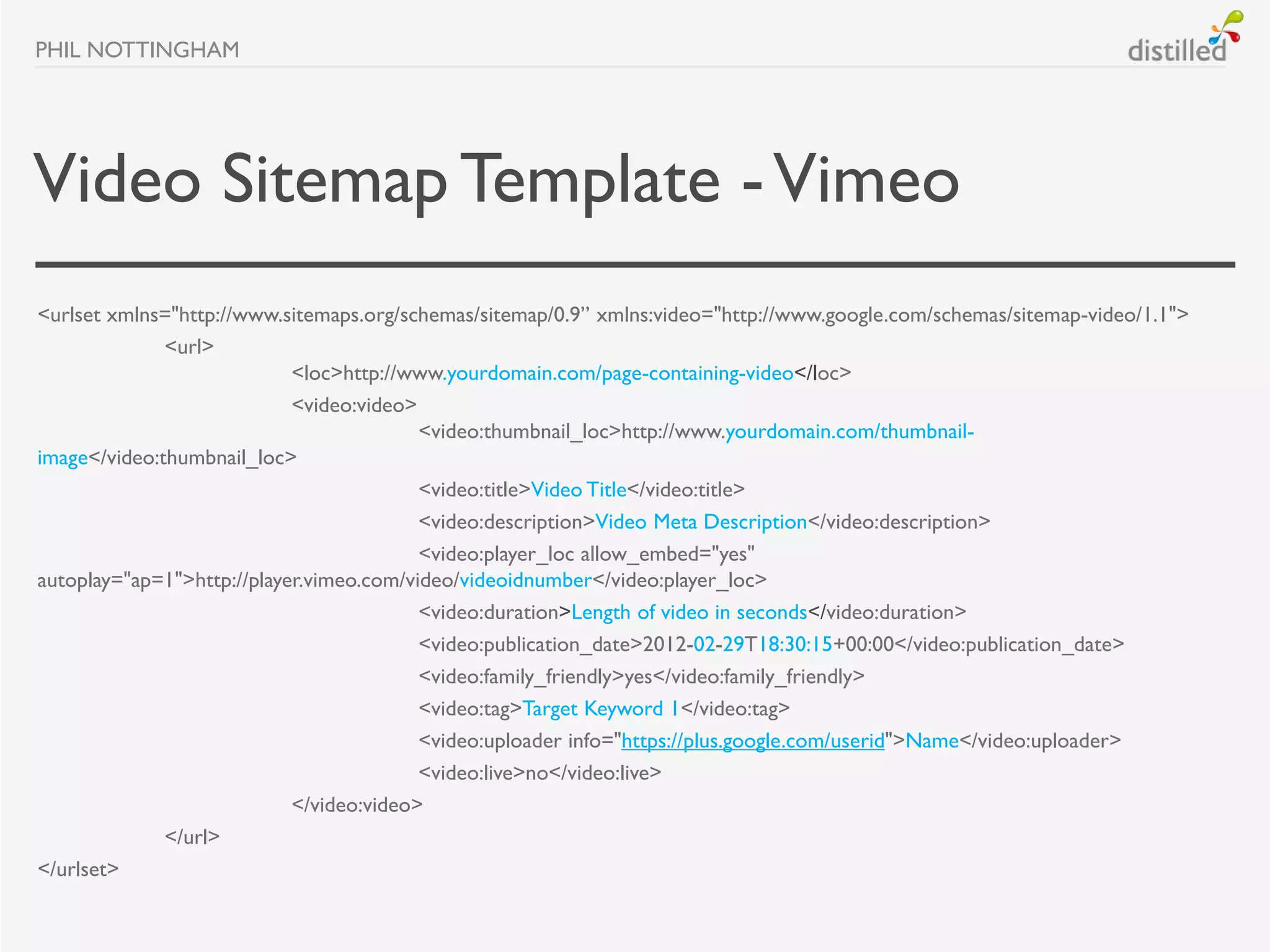 PHIL NOTTINGHAM




Video Sitemap Template - Vimeo
<urlset xmlns="http://www.sitemaps.org/schemas/sitemap/0.9” xmlns:video="http://www.google.com/schemas/sitemap-video/1.1">
              <url>
                            <loc>http://www.yourdomain.com/page-containing-video</loc>
                            <video:video>
                                          <video:thumbnail_loc>http://www.yourdomain.com/thumbnail-
image</video:thumbnail_loc>
                                          <video:title>Video Title</video:title>
                                          <video:description>Video Meta Description</video:description>
                                          <video:player_loc allow_embed="yes"
autoplay="ap=1">http://player.vimeo.com/video/videoidnumber</video:player_loc>
                                          <video:duration>Length of video in seconds</video:duration>
                                          <video:publication_date>2012-02-29T18:30:15+00:00</video:publication_date>
                                          <video:family_friendly>yes</video:family_friendly>
                                          <video:tag>Target Keyword 1</video:tag>
                                          <video:uploader info="https://plus.google.com/userid">Name</video:uploader>
                                          <video:live>no</video:live>
                            </video:video>
              </url>
</urlset>
 
