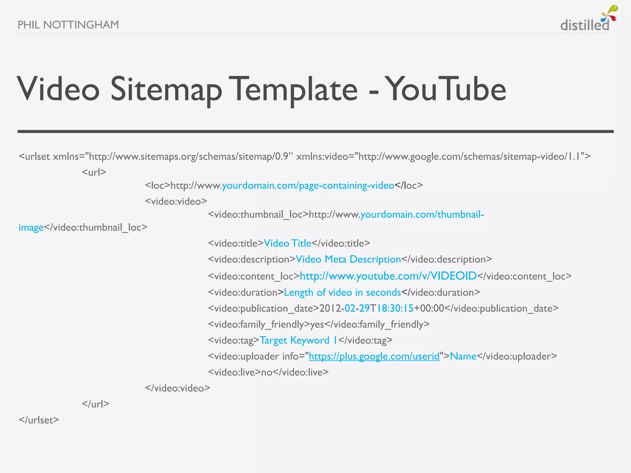 PHIL NOTTINGHAM




Video Sitemap Template - YouTube
<urlset xmlns="http://www.sitemaps.org/schemas/sitemap/0.9” xmlns:video="http://www.google.com/schemas/sitemap-video/1.1">
              <url>
                           <loc>http://www.yourdomain.com/page-containing-video</loc>
                           <video:video>
                                         <video:thumbnail_loc>http://www.yourdomain.com/thumbnail-
image</video:thumbnail_loc>
                                         <video:title>Video Title</video:title>
                                         <video:description>Video Meta Description</video:description>
                                        <video:content_loc>http://www.youtube.com/v/VIDEOID</video:content_loc>
                                        <video:duration>Length of video in seconds</video:duration>
                                        <video:publication_date>2012-02-29T18:30:15+00:00</video:publication_date>
                                        <video:family_friendly>yes</video:family_friendly>
                                        <video:tag>Target Keyword 1</video:tag>
                                        <video:uploader info="https://plus.google.com/userid">Name</video:uploader>
                                        <video:live>no</video:live>
                          </video:video>
             </url>
</urlset>
 