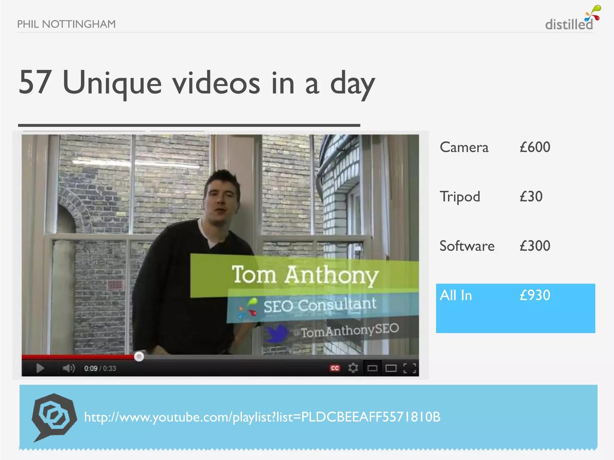 PHIL NOTTINGHAM




57 Unique videos in a day
                                                                Camera     £600


                                                                Tripod     £30


                                                                Software   £300


                                                                All In     £930




          http://www.youtube.com/playlist?list=PLDCBEEAFF5571810B
 