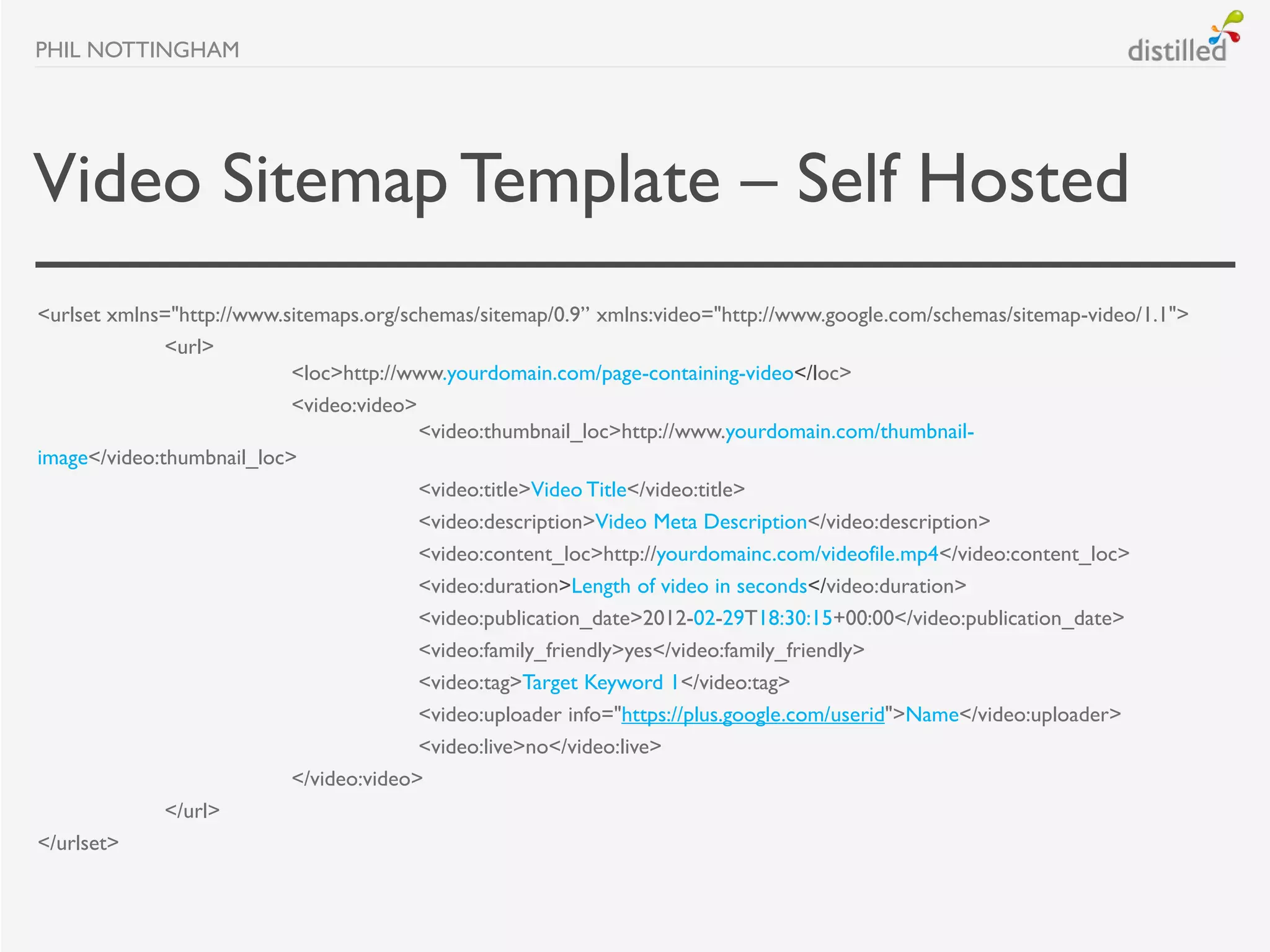 PHIL NOTTINGHAM




Video Sitemap Template – Self Hosted
<urlset xmlns="http://www.sitemaps.org/schemas/sitemap/0.9” xmlns:video="http://www.google.com/schemas/sitemap-video/1.1">
              <url>
                           <loc>http://www.yourdomain.com/page-containing-video</loc>
                           <video:video>
                                         <video:thumbnail_loc>http://www.yourdomain.com/thumbnail-
image</video:thumbnail_loc>
                                         <video:title>Video Title</video:title>
                                         <video:description>Video Meta Description</video:description>
                                         <video:content_loc>http://yourdomainc.com/videofile.mp4</video:content_loc>
                                         <video:duration>Length of video in seconds</video:duration>
                                         <video:publication_date>2012-02-29T18:30:15+00:00</video:publication_date>
                                         <video:family_friendly>yes</video:family_friendly>
                                         <video:tag>Target Keyword 1</video:tag>
                                         <video:uploader info="https://plus.google.com/userid">Name</video:uploader>
                                         <video:live>no</video:live>
                           </video:video>
              </url>
</urlset>
 